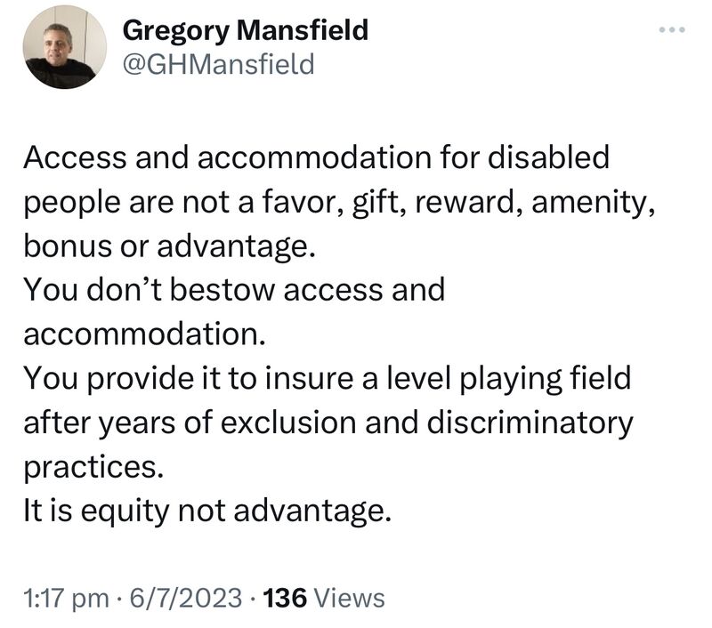 A screenshot by Twitter user GHMansfield:Access and accommodation for disabled people are not a favor, gift, reward, amenity, bonus or advantage.You don’t bestow access and accommodation.You provide it to insure a level playing field after years of exclusion and discriminatory practices.It is equity not advantage.